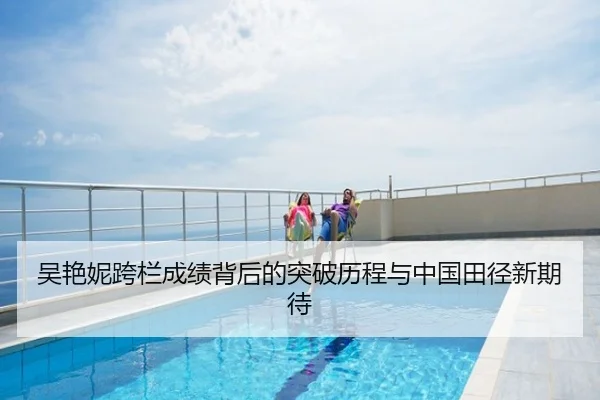 吴艳妮跨栏成绩背后的突破历程与中国田径新期待