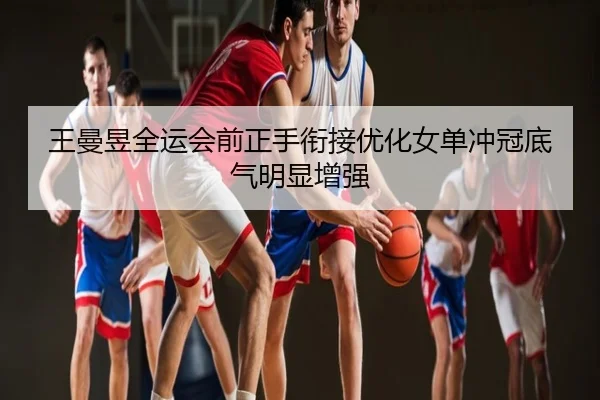 王曼昱全运会前正手衔接优化女单冲冠底气明显增强