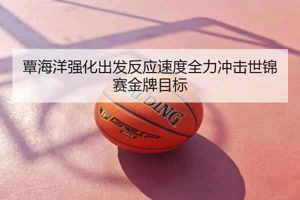 覃海洋强化出发反应速度全力冲击世锦赛金牌目标