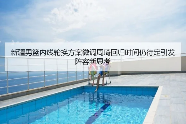 新疆男篮内线轮换方案微调周琦回归时间仍待定引发阵容新思考