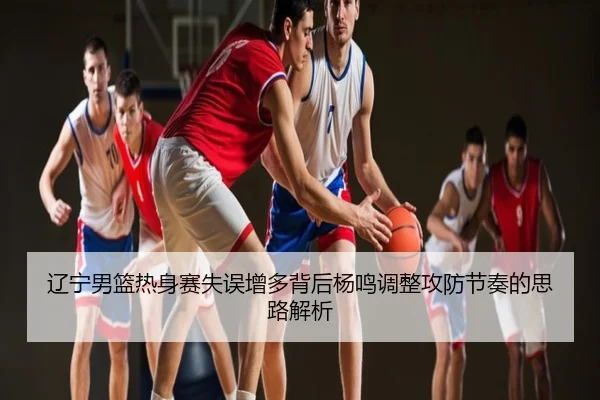辽宁男篮热身赛失误增多背后杨鸣调整攻防节奏的思路解析