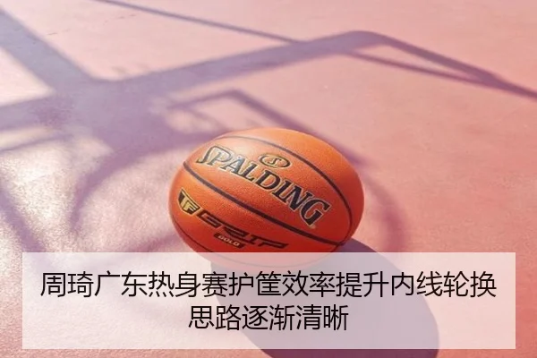 周琦广东热身赛护筐效率提升内线轮换思路逐渐清晰