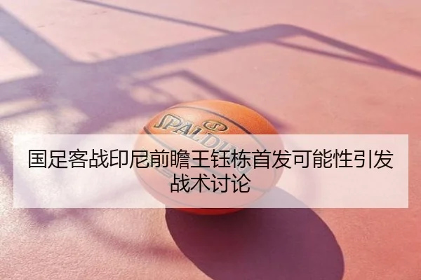国足客战印尼前瞻王钰栋首发可能性引发战术讨论