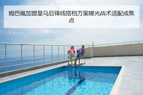 姆巴佩加盟皇马后锋线搭档方案曝光战术适配成焦点