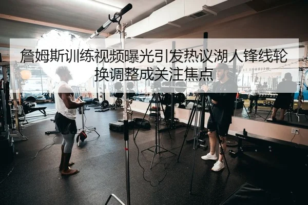 詹姆斯训练视频曝光引发热议湖人锋线轮换调整成关注焦点