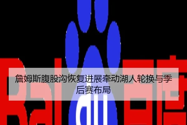 詹姆斯腹股沟恢复进展牵动湖人轮换与季后赛布局